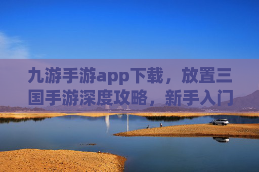 九游手游app下载,放置三国手游深度攻略,新手入门到高手进阶全指南 九游手游app下载,放置三国手游深度攻略,新手入门到高手进阶全指南