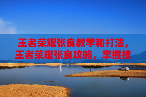 王者荣耀张良教学和打法，王者荣耀张良攻略，掌握技巧，成为场上的智者
