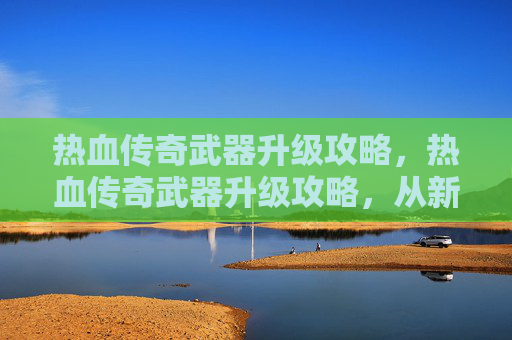热血传奇武器升级攻略，热血传奇武器升级攻略，从新手到高手的必经之路
