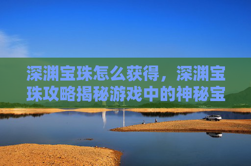 深渊宝珠怎么获得，深渊宝珠攻略揭秘游戏中的神秘宝物，提升战力的秘密武器！
