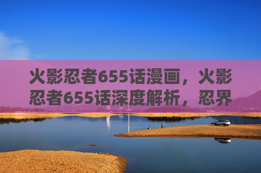 火影忍者655话漫画，火影忍者655话深度解析，忍界大战的转折点
