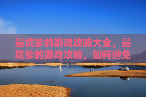 最坑爹的游戏攻略大全，最坑爹的游戏攻略，如何避免成为游戏世界的笑柄