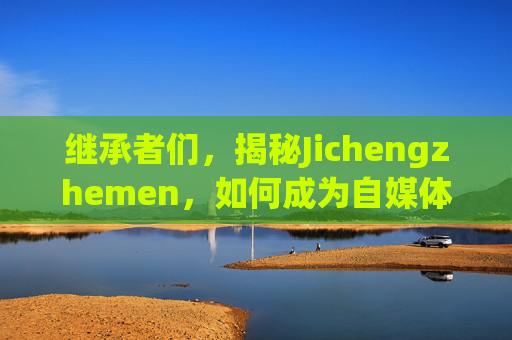 继承者们，揭秘Jichengzhemen，如何成为自媒体领域的佼佼者？