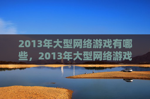2013年大型网络游戏有哪些，2013年大型网络游戏攻略，全面解析与实用技巧
