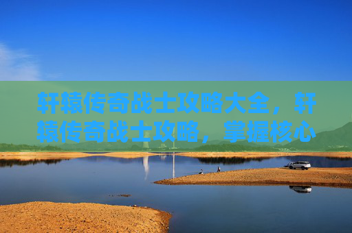 轩辕传奇战士攻略大全，轩辕传奇战士攻略，掌握核心技能与战术，成为战场之王！