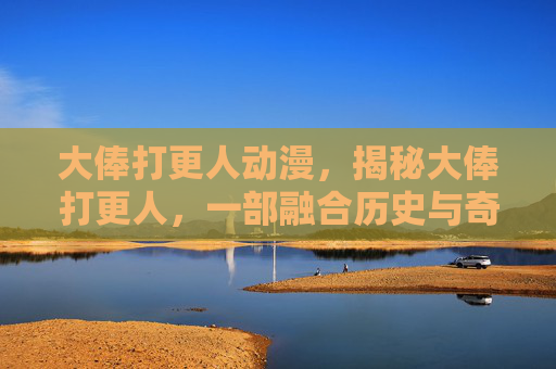 大俸打更人动漫,揭秘大俸打更人,一部融合历史与奇幻的小说世界 大俸打更人动漫,揭秘大俸打更人,一部融合历史与奇幻的小说世界