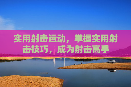 实用射击运动,掌握实用射击技巧,成为射击高手 实用射击运动,掌握实用射击技巧,成为射击高手