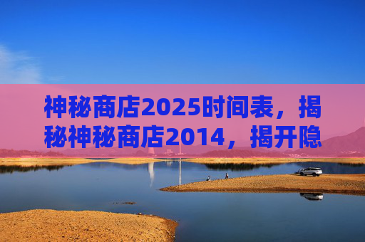 神秘商店2025时间表,揭秘神秘商店2014,揭开隐藏在都市中的奇幻宝藏 神秘商店2025时间表,揭秘神秘商店2014,揭开隐藏在都市中的奇幻宝藏