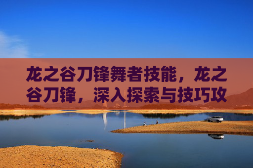 龙之谷刀锋舞者技能,龙之谷刀锋,深入探索与技巧攻略 龙之谷刀锋舞者技能,龙之谷刀锋,深入探索与技巧攻略