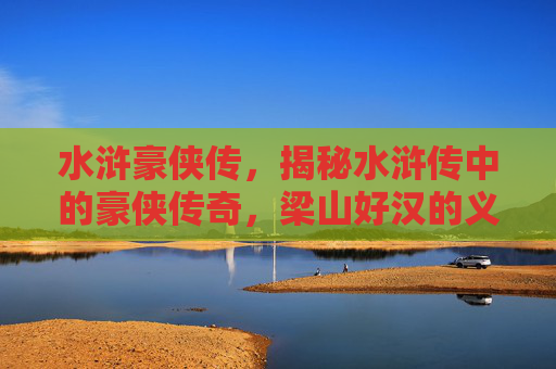 水浒豪侠传,揭秘水浒传中的豪侠传奇,梁山好汉的义薄云天 水浒豪侠传,揭秘水浒传中的豪侠传奇,梁山好汉的义薄云天