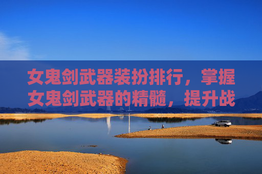 女鬼剑武器装扮排行，掌握女鬼剑武器的精髓，提升战斗效率与策略