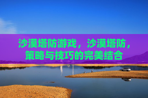 沙漠塔防游戏,沙漠塔防,策略与技巧的完美结合 沙漠塔防游戏,沙漠塔防,策略与技巧的完美结合