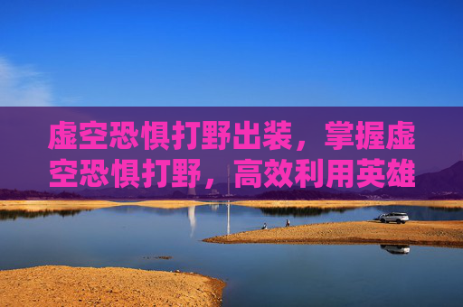 虚空恐惧打野出装,掌握虚空恐惧打野,高效利用英雄联盟中的独特机制 虚空恐惧打野出装,掌握虚空恐惧打野,高效利用英雄联盟中的独特机制