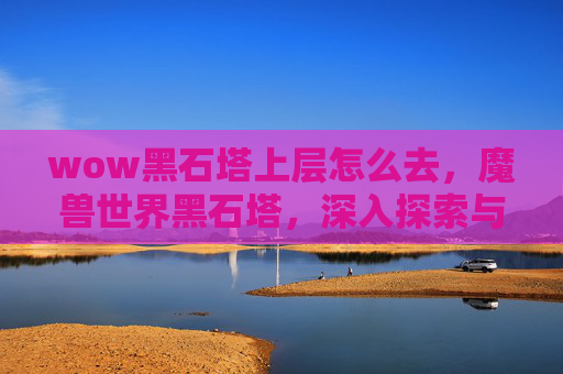 wow黑石塔上层怎么去,魔兽世界黑石塔,深入探索与策略指南 wow黑石塔上层怎么去,魔兽世界黑石塔,深入探索与策略指南