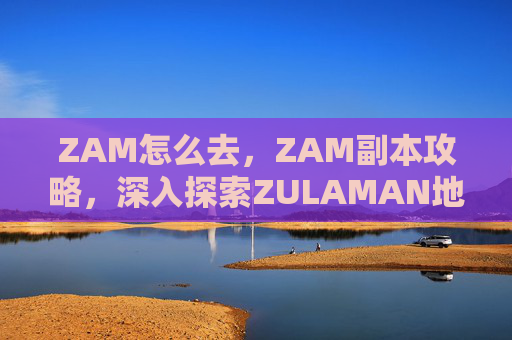 ZAM怎么去，ZAM副本攻略，深入探索ZULAMAN地下城
