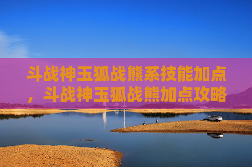 斗战神玉狐战熊系技能加点，斗战神玉狐战熊加点攻略
