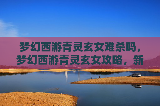 梦幻西游青灵玄女难杀吗,梦幻西游青灵玄女攻略,新手必知的秘籍 梦幻西游青灵玄女难杀吗,梦幻西游青灵玄女攻略,新手必知的秘籍