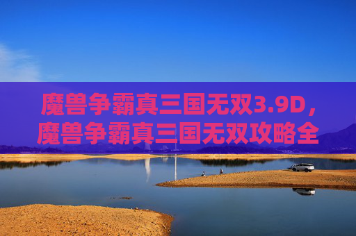 魔兽争霸真三国无双3.9D，魔兽争霸真三国无双攻略全解析，带你领略不一样的三国世界
