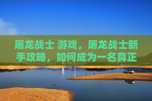 屠龙战士 游戏,屠龙战士新手攻略,如何成为一名真正的屠龙战士 屠龙战士 游戏,屠龙战士新手攻略,如何成为一名真正的屠龙战士