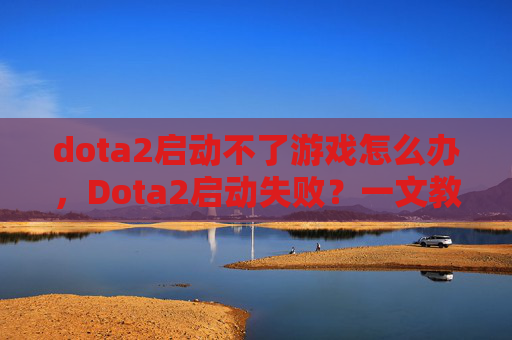 dota2启动不了游戏怎么办，Dota2启动失败？一文教你解决常见故障