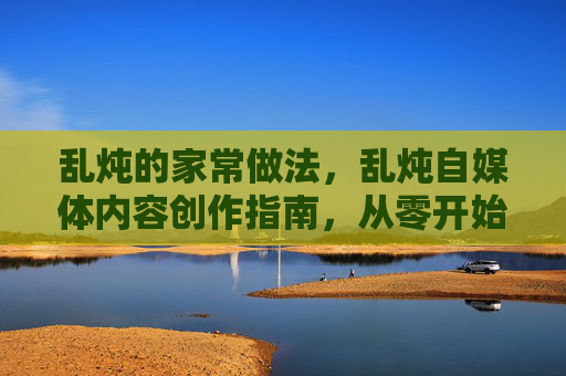 乱炖的家常做法,乱炖自媒体内容创作指南,从零开始打造你的个人品牌 乱炖的家常做法,乱炖自媒体内容创作指南,从零开始打造你的个人品牌