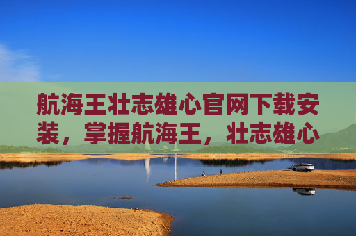 航海王壮志雄心官网下载安装,掌握航海王,壮志雄心的终极攻略,成为海上霸主! 航海王壮志雄心官网下载安装,掌握航海王,壮志雄心的终极攻略,成为海上霸主!