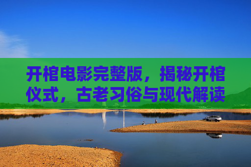 开棺电影完整版,揭秘开棺仪式,古老习俗与现代解读 开棺电影完整版,揭秘开棺仪式,古老习俗与现代解读