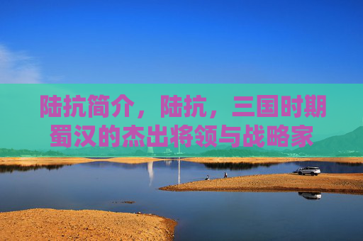 陆抗简介,陆抗,三国时期蜀汉的杰出将领与战略家 陆抗简介,陆抗,三国时期蜀汉的杰出将领与战略家