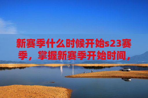 新赛季什么时候开始s23赛季，掌握新赛季开始时间，S23赛季攻略全解析