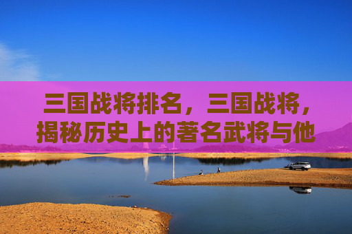 三国战将排名，三国战将，揭秘历史上的著名武将与他们的传奇故事