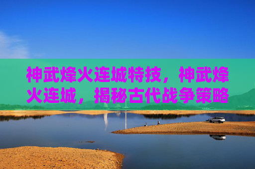 神武烽火连城特技,神武烽火连城,揭秘古代战争策略与现代应用 神武烽火连城特技,神武烽火连城,揭秘古代战争策略与现代应用
