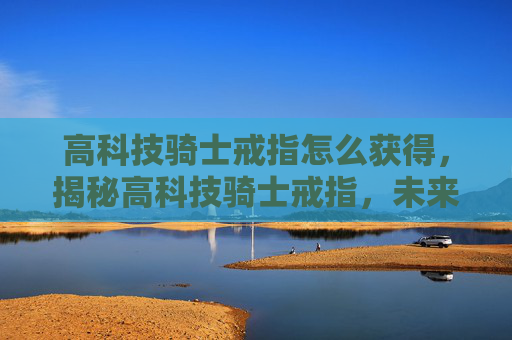 高科技骑士戒指怎么获得，揭秘高科技骑士戒指，未来战士的必备装备