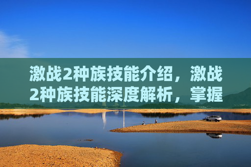 激战2种族技能介绍,激战2种族技能深度解析,掌握你的种族优势,成为战场上的主宰! 激战2种族技能介绍,激战2种族技能深度解析,掌握你的种族优势,成为战场上的主宰!