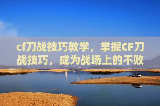 cf刀战技巧教学,掌握CF刀战技巧,成为战场上的不败王者! cf刀战技巧教学,掌握CF刀战技巧,成为战场上的不败王者!