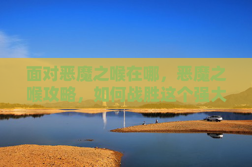 面对恶魔之喉在哪,恶魔之喉攻略,如何战胜这个强大的敌人? 面对恶魔之喉在哪,恶魔之喉攻略,如何战胜这个强大的敌人?
