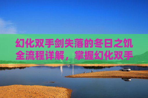幻化双手剑失落的冬日之饥全流程详解，掌握幻化双手剑，打造你的终极战斗利器