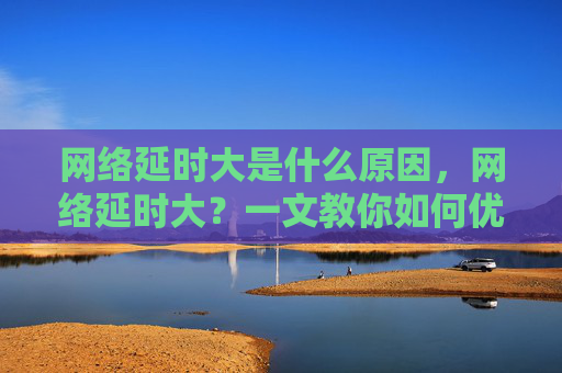 网络延时大是什么原因,网络延时大?一文教你如何优化网络连接 网络延时大是什么原因,网络延时大?一文教你如何优化网络连接