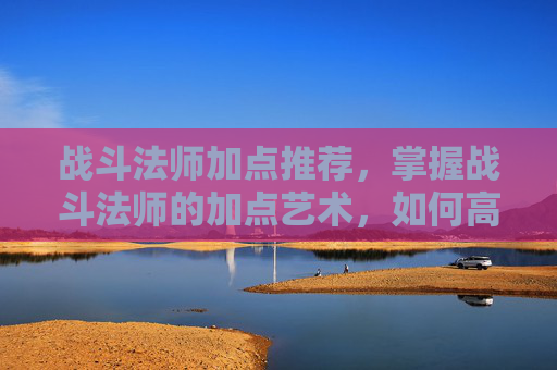 战斗法师加点推荐，掌握战斗法师的加点艺术，如何高效提升战斗效能