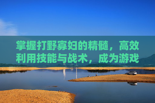 掌握打野寡妇的精髓,高效利用技能与战术,成为游戏中的主宰者 掌握打野寡妇的精髓,高效利用技能与战术,成为游戏中的主宰者