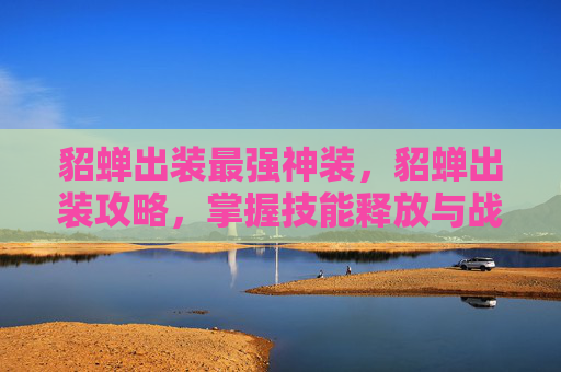 貂蝉出装最强神装,貂蝉出装攻略,掌握技能释放与战斗优势 貂蝉出装最强神装,貂蝉出装攻略,掌握技能释放与战斗优势