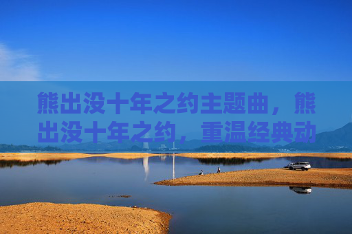 熊出没十年之约主题曲,熊出没十年之约,重温经典动画,探索成长与友谊的真谛 熊出没十年之约主题曲,熊出没十年之约,重温经典动画,探索成长与友谊的真谛
