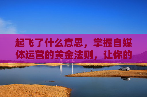 起飞了什么意思,掌握自媒体运营的黄金法则,让你的内容起飞 起飞了什么意思,掌握自媒体运营的黄金法则,让你的内容起飞
