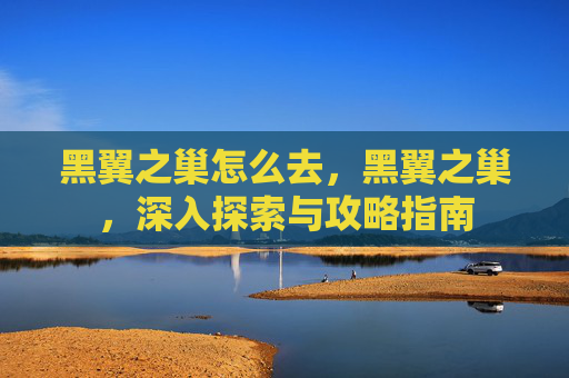 黑翼之巢怎么去,黑翼之巢,深入探索与攻略指南 黑翼之巢怎么去,黑翼之巢,深入探索与攻略指南