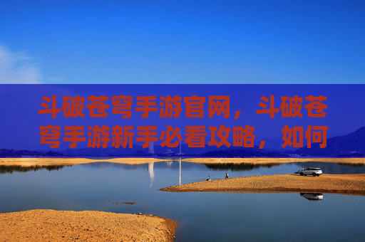 斗破苍穹手游官网,斗破苍穹手游新手必看攻略,如何快速提升战力,成为斗破世界的强者? 斗破苍穹手游官网,斗破苍穹手游新手必看攻略,如何快速提升战力,成为斗破世界的强者?