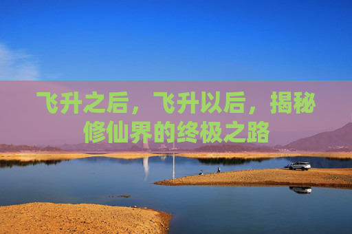 飞升之后,飞升以后,揭秘修仙界的终极之路 飞升之后,飞升以后,揭秘修仙界的终极之路