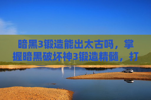 暗黑3锻造能出太古吗，掌握暗黑破坏神3锻造精髓，打造最强装备的艺术