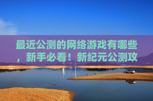 最近公测的网络游戏有哪些，新手必看！新纪元公测攻略全解析