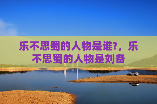 乐不思蜀的人物是谁?,乐不思蜀的人物是刘备 乐不思蜀的人物是谁?,乐不思蜀的人物是刘备