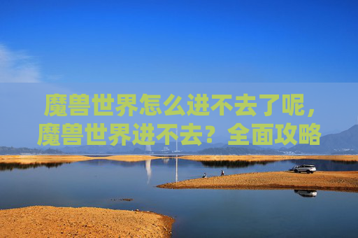 魔兽世界怎么进不去了呢,魔兽世界进不去?全面攻略助你解决网络问题 魔兽世界怎么进不去了呢,魔兽世界进不去?全面攻略助你解决网络问题