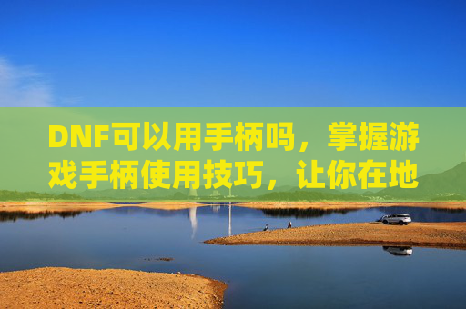 DNF可以用手柄吗,掌握游戏手柄使用技巧,让你在地下城与勇士中如虎添翼 DNF可以用手柄吗,掌握游戏手柄使用技巧,让你在地下城与勇士中如虎添翼